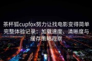 茶杯狐cupfox努力让找电影变得简单完整体验记录：加载速度、清晰度与缓存策略观察