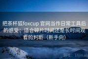 把茶杯狐foxcup 官网当作日常工具后的感受：适合碎片时间还是长时间观看的判断（新手向）