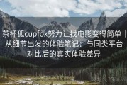 茶杯狐cupfox努力让找电影变得简单｜从细节出发的体验笔记：与同类平台对比后的真实体验差异