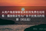 从用户角度聊聊星辰影院免费在线观看：播放稳定性与广告干扰情况的观察（对比后）