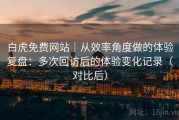 白虎免费网站｜从效率角度做的体验复盘：多次回访后的体验变化记录（对比后）