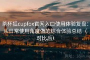 茶杯狐cupfox官网入口使用体验复盘：从日常使用角度做的综合体验总结（对比后）