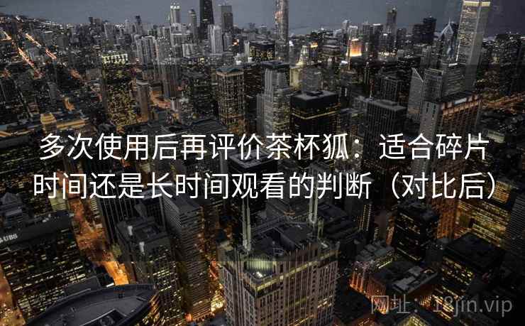 多次使用后再评价茶杯狐：适合碎片时间还是长时间观看的判断（对比后）