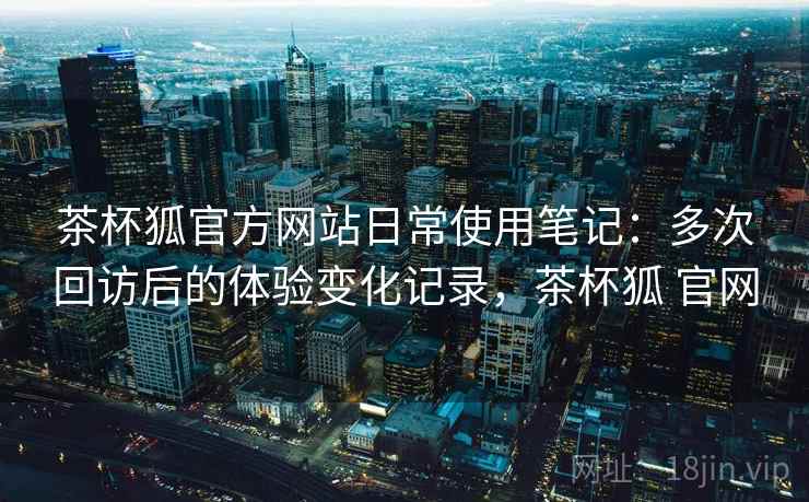 茶杯狐官方网站日常使用笔记：多次回访后的体验变化记录，茶杯狐 官网