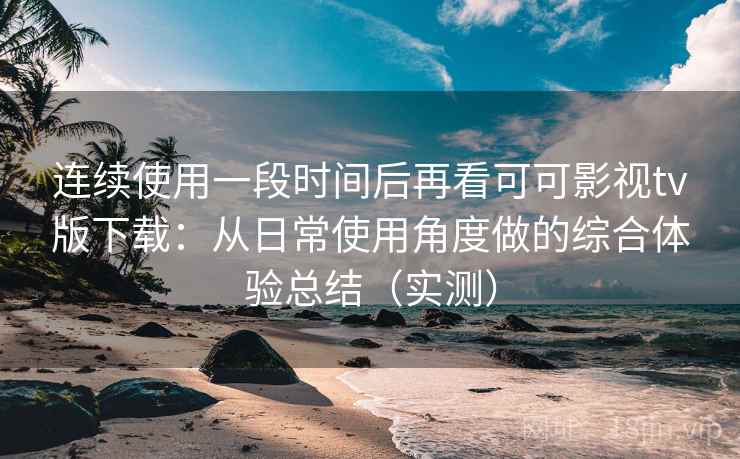 连续使用一段时间后再看可可影视tv版下载：从日常使用角度做的综合体验总结（实测）