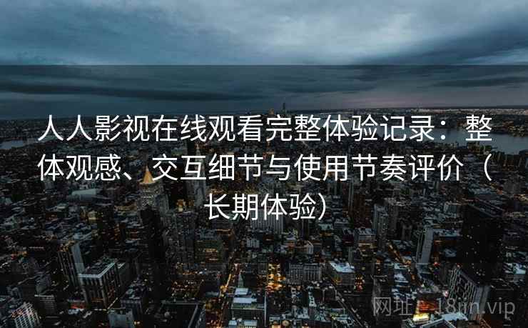 人人影视在线观看完整体验记录：整体观感、交互细节与使用节奏评价（长期体验）