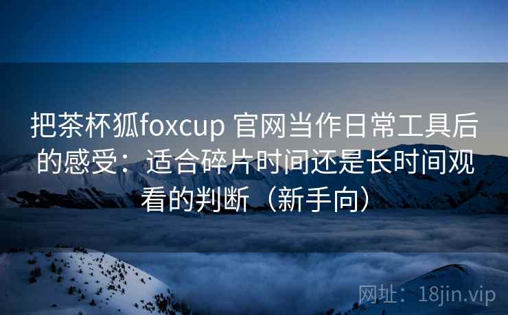 把茶杯狐foxcup 官网当作日常工具后的感受:适合碎片时间还是长时间观看的判断(新手向) 把茶杯狐foxcup 官网当作日常工具后的感受:适合碎片时间还是长时间观看的判断(新手向)