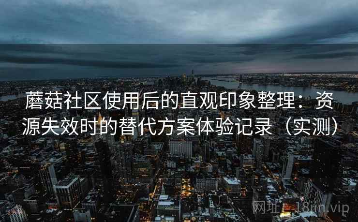 蘑菇社区使用后的直观印象整理:资源失效时的替代方案体验记录(实测) 蘑菇社区使用后的直观印象整理:资源失效时的替代方案体验记录(实测)