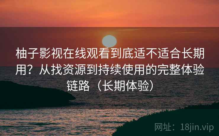 柚子影视在线观看到底适不适合长期用？从找资源到持续使用的完整体验链路（长期体验）