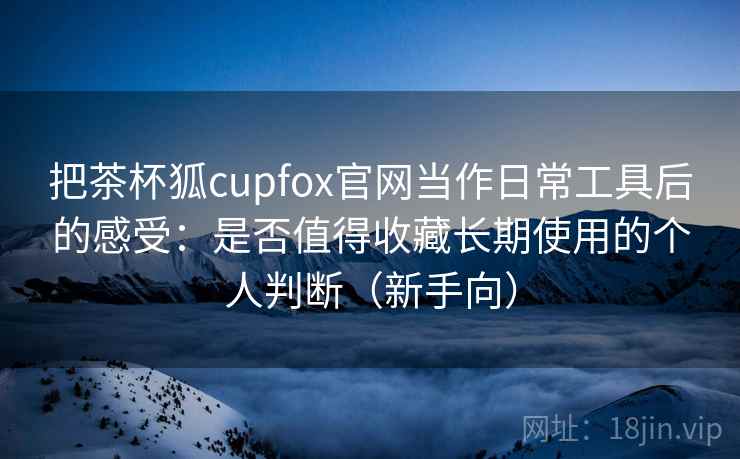 把茶杯狐cupfox官网当作日常工具后的感受:是否值得收藏长期使用的个人判断(新手向) 把茶杯狐cupfox官网当作日常工具后的感受:是否值得收藏长期使用的个人判断(新手向)