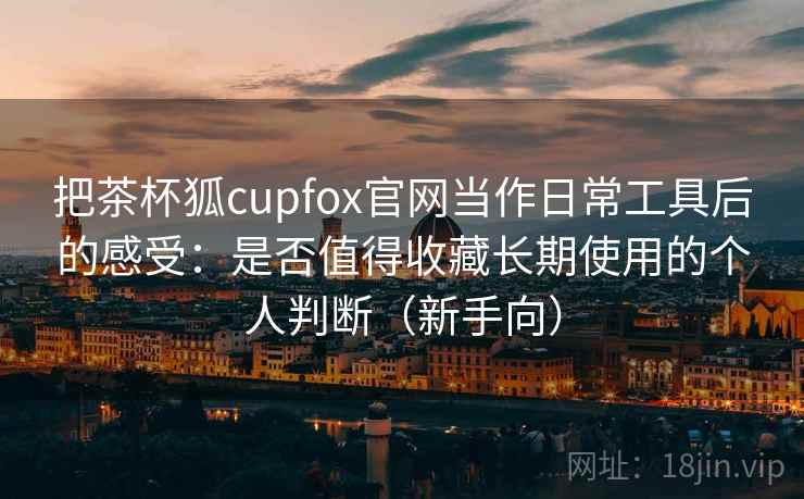 把茶杯狐cupfox官网当作日常工具后的感受:是否值得收藏长期使用的个人判断(新手向) 把茶杯狐cupfox官网当作日常工具后的感受:是否值得收藏长期使用的个人判断(新手向)