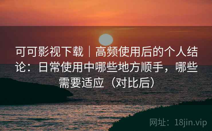可可影视下载|高频使用后的个人结论:日常使用中哪些地方顺手,哪些需要适应(对比后) 可可影视下载|高频使用后的个人结论:日常使用中哪些地方顺手,哪些需要适应(对比后)