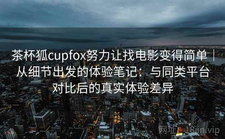 茶杯狐cupfox努力让找电影变得简单|从细节出发的体验笔记:与同类平台对比后的真实体验差异 茶杯狐cupfox努力让找电影变得简单|从细节出发的体验笔记:与同类平台对比后的真实体验差异