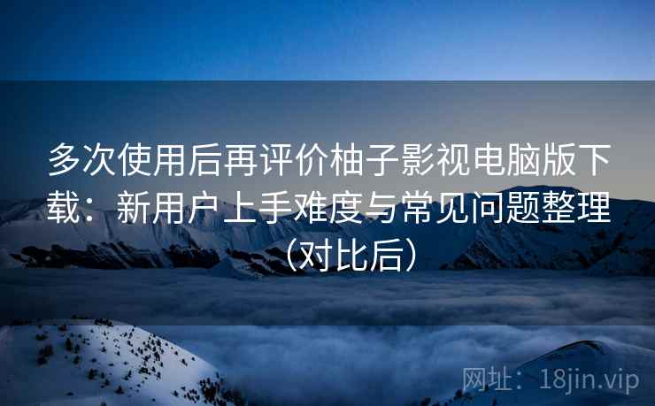多次使用后再评价柚子影视电脑版下载：新用户上手难度与常见问题整理（对比后）