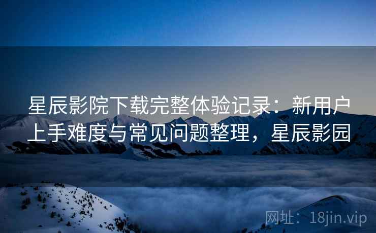 星辰影院下载完整体验记录：新用户上手难度与常见问题整理，星辰影园