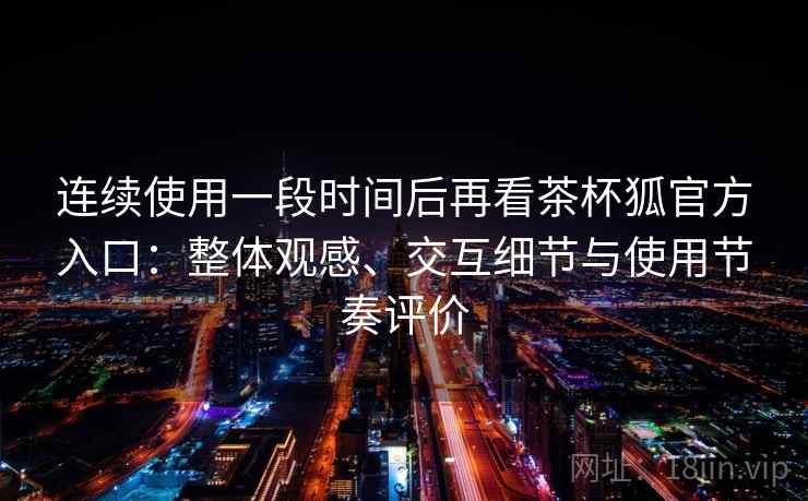 连续使用一段时间后再看茶杯狐官方入口：整体观感、交互细节与使用节奏评价