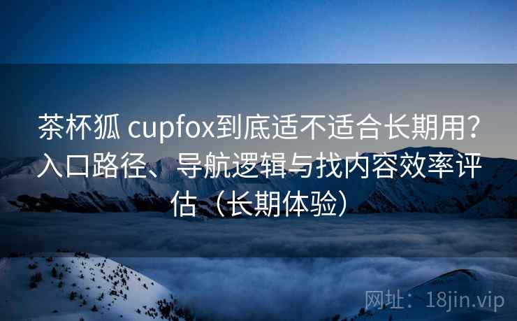 茶杯狐 cupfox到底适不适合长期用？入口路径、导航逻辑与找内容效率评估（长期体验）