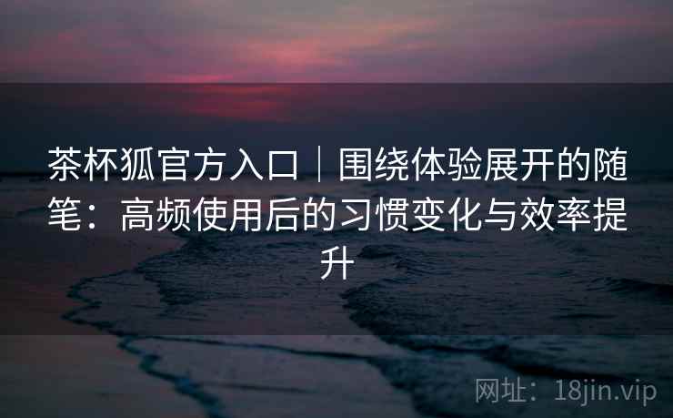 茶杯狐官方入口｜围绕体验展开的随笔：高频使用后的习惯变化与效率提升