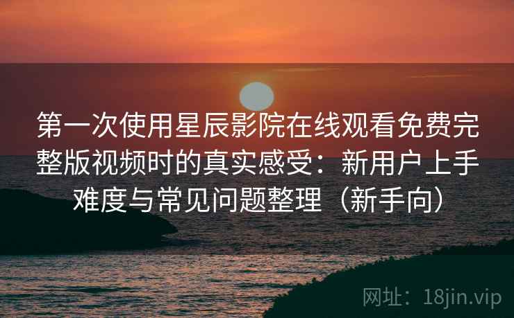 第一次使用星辰影院在线观看免费完整版视频时的真实感受：新用户上手难度与常见问题整理（新手向）