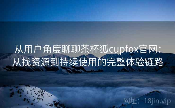 从用户角度聊聊茶杯狐cupfox官网：从找资源到持续使用的完整体验链路