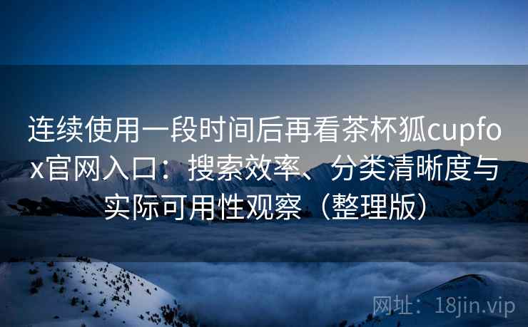 连续使用一段时间后再看茶杯狐cupfox官网入口：搜索效率、分类清晰度与实际可用性观察（整理版）