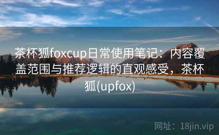 茶杯狐foxcup日常使用笔记：内容覆盖范围与推荐逻辑的直观感受，茶杯狐(upfox)