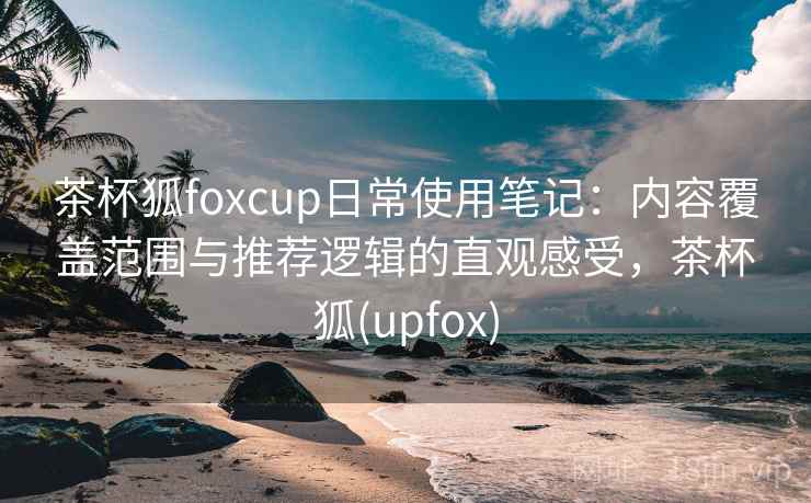 茶杯狐foxcup日常使用笔记：内容覆盖范围与推荐逻辑的直观感受，茶杯狐(upfox)