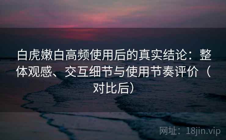 白虎嫩白高频使用后的真实结论：整体观感、交互细节与使用节奏评价（对比后）