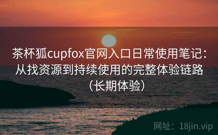 茶杯狐cupfox官网入口日常使用笔记：从找资源到持续使用的完整体验链路（长期体验）
