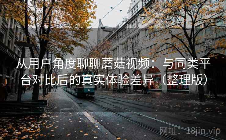 从用户角度聊聊蘑菇视频：与同类平台对比后的真实体验差异（整理版）