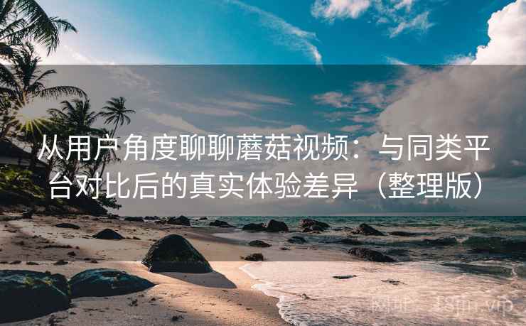 从用户角度聊聊蘑菇视频：与同类平台对比后的真实体验差异（整理版）