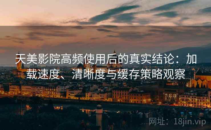 天美影院高频使用后的真实结论：加载速度、清晰度与缓存策略观察