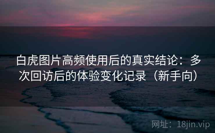 白虎图片高频使用后的真实结论：多次回访后的体验变化记录（新手向）