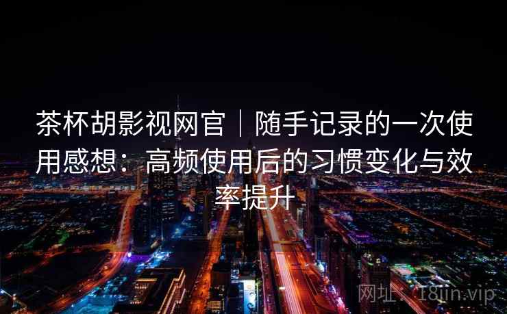 茶杯胡影视网官｜随手记录的一次使用感想：高频使用后的习惯变化与效率提升