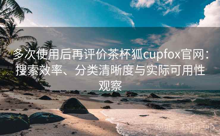 多次使用后再评价茶杯狐cupfox官网：搜索效率、分类清晰度与实际可用性观察