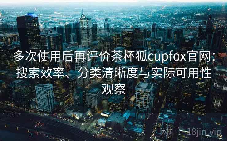 多次使用后再评价茶杯狐cupfox官网：搜索效率、分类清晰度与实际可用性观察