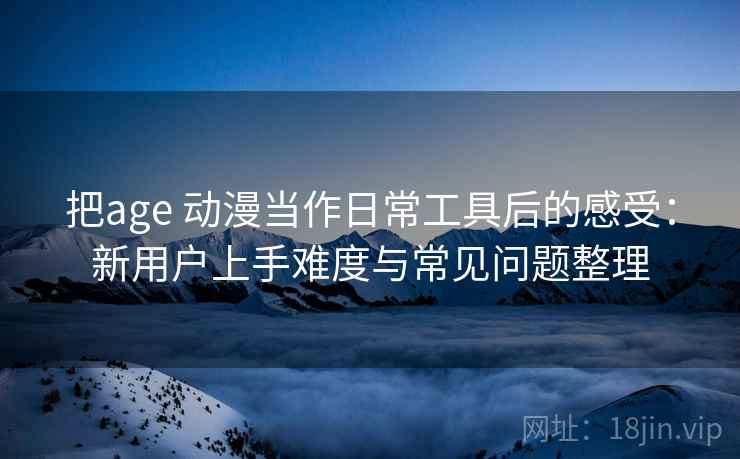 把age 动漫当作日常工具后的感受：新用户上手难度与常见问题整理