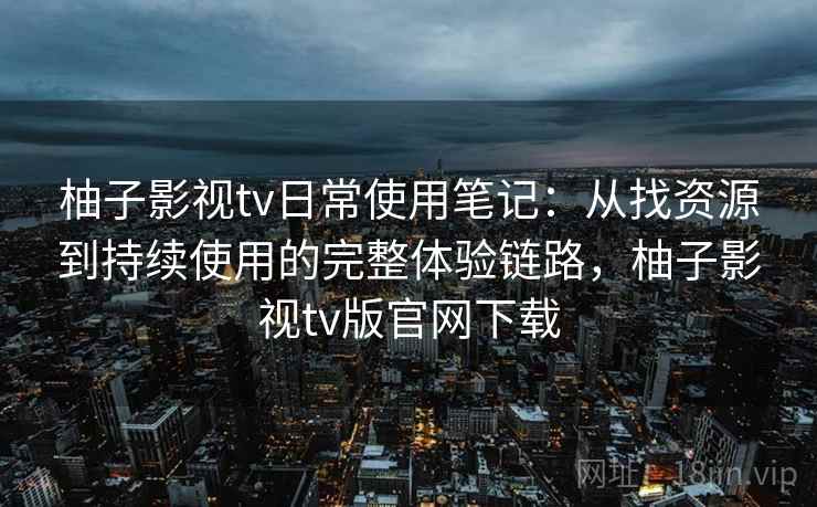 柚子影视tv日常使用笔记：从找资源到持续使用的完整体验链路，柚子影视tv版官网下载
