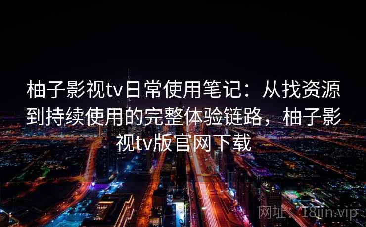 柚子影视tv日常使用笔记：从找资源到持续使用的完整体验链路，柚子影视tv版官网下载