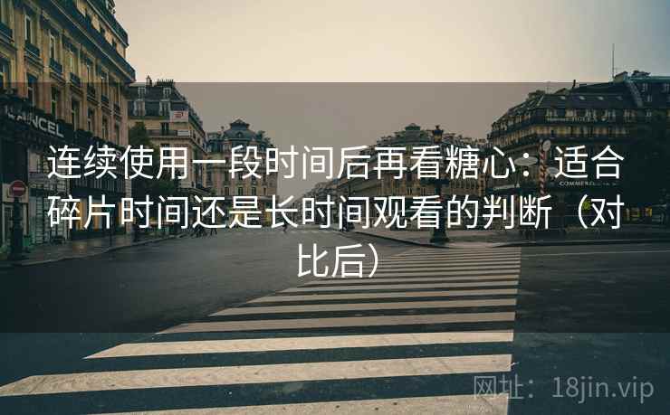 连续使用一段时间后再看糖心:适合碎片时间还是长时间观看的判断(对比后) 连续使用一段时间后再看糖心:适合碎片时间还是长时间观看的判断(对比后)