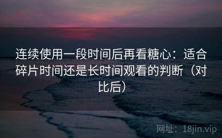 连续使用一段时间后再看糖心:适合碎片时间还是长时间观看的判断(对比后) 连续使用一段时间后再看糖心:适合碎片时间还是长时间观看的判断(对比后)