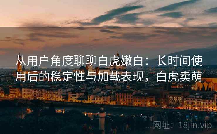 从用户角度聊聊白虎嫩白:长时间使用后的稳定性与加载表现,白虎卖萌 从用户角度聊聊白虎嫩白:长时间使用后的稳定性与加载表现,白虎卖萌