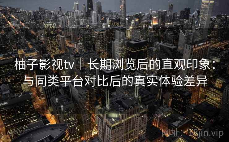柚子影视tv|长期浏览后的直观印象:与同类平台对比后的真实体验差异 柚子影视tv|长期浏览后的直观印象:与同类平台对比后的真实体验差异