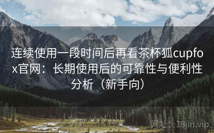 连续使用一段时间后再看茶杯狐cupfox官网:长期使用后的可靠性与便利性分析(新手向) 连续使用一段时间后再看茶杯狐cupfox官网:长期使用后的可靠性与便利性分析(新手向)
