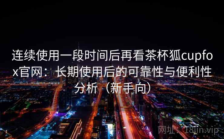 连续使用一段时间后再看茶杯狐cupfox官网:长期使用后的可靠性与便利性分析(新手向) 连续使用一段时间后再看茶杯狐cupfox官网:长期使用后的可靠性与便利性分析(新手向)