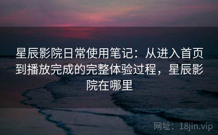 星辰影院日常使用笔记：从进入首页到播放完成的完整体验过程，星辰影院在哪里
