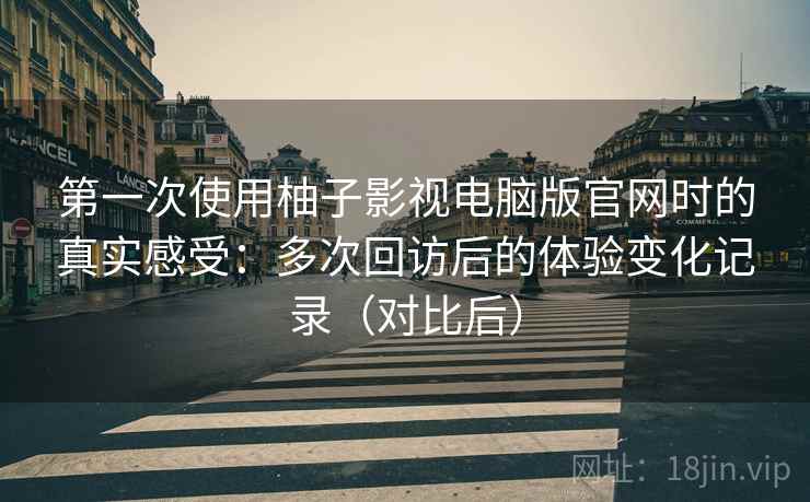 第一次使用柚子影视电脑版官网时的真实感受：多次回访后的体验变化记录（对比后）
