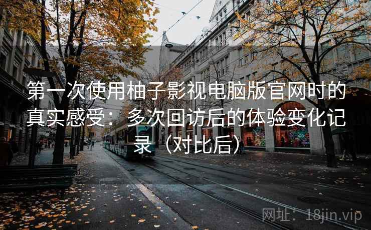 第一次使用柚子影视电脑版官网时的真实感受：多次回访后的体验变化记录（对比后）