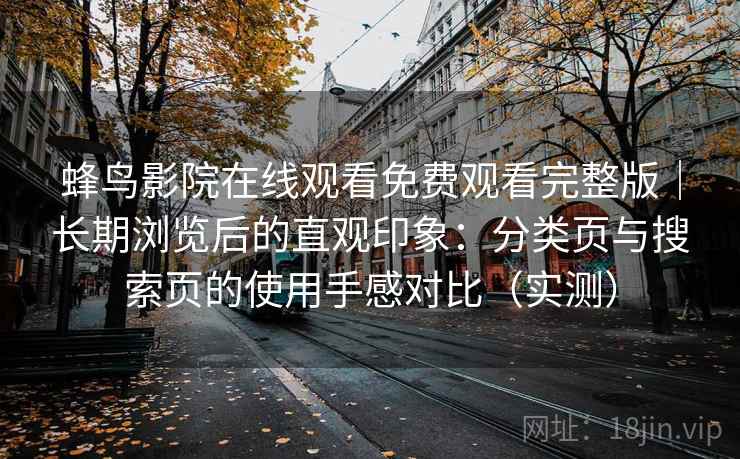 蜂鸟影院在线观看免费观看完整版|长期浏览后的直观印象:分类页与搜索页的使用手感对比(实测) 蜂鸟影院在线观看免费观看完整版|长期浏览后的直观印象:分类页与搜索页的使用手感对比(实测)