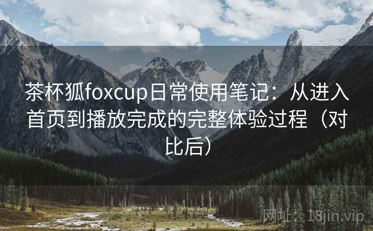茶杯狐foxcup日常使用笔记:从进入首页到播放完成的完整体验过程(对比后) 茶杯狐foxcup日常使用笔记:从进入首页到播放完成的完整体验过程(对比后)